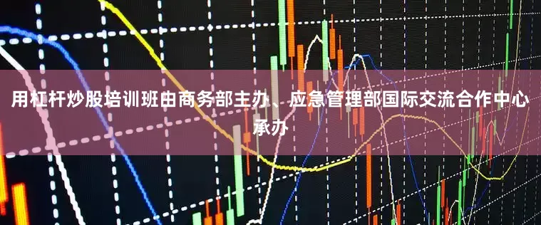 用杠杆炒股培训班由商务部主办、应急管理部国际交流合作中心承办