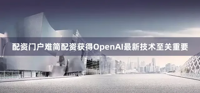 配资门户难简配资获得OpenAI最新技术至关重要