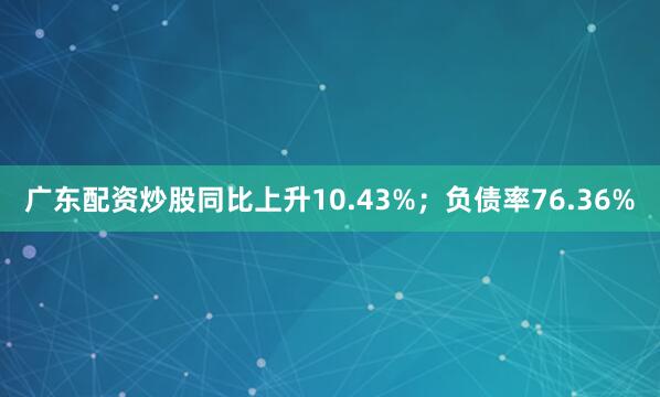 广东配资炒股同比上升10.43%；负债率76.36%