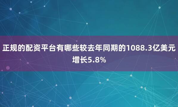 正规的配资平台有哪些较去年同期的1088.3亿美元增长5.8%