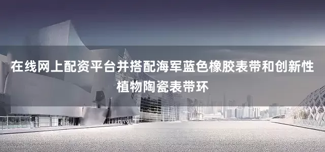在线网上配资平台并搭配海军蓝色橡胶表带和创新性植物陶瓷表带环